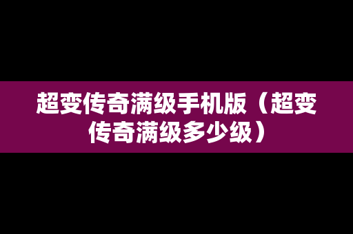 超变传奇满级手机版（超变传奇满级多少级）