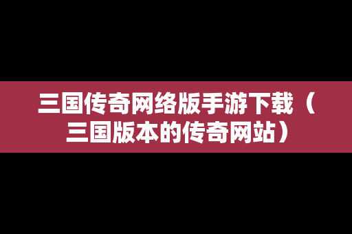 三国传奇网络版手游下载（三国版本的传奇网站）