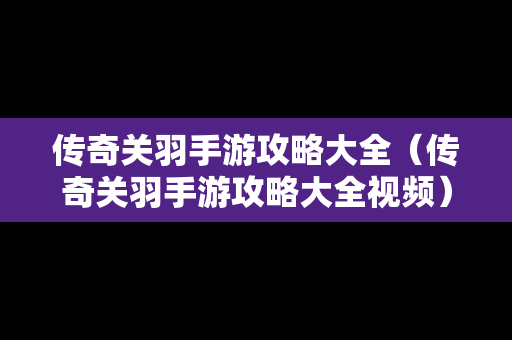 传奇关羽手游攻略大全（传奇关羽手游攻略大全视频）