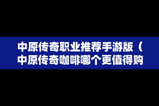 中原传奇职业推荐手游版（中原传奇咖啡哪个更值得购买）