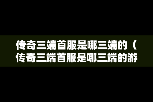 传奇三端首服是哪三端的（传奇三端首服是哪三端的游戏）