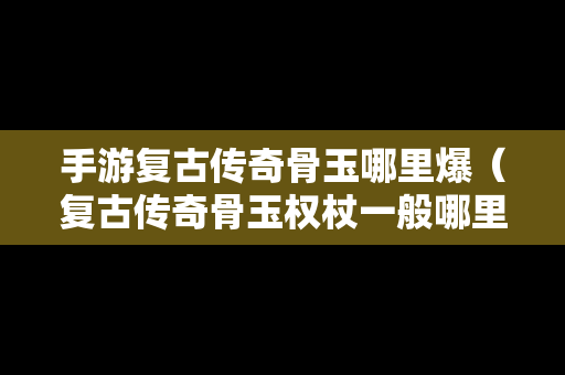 手游复古传奇骨玉哪里爆（复古传奇骨玉权杖一般哪里爆）