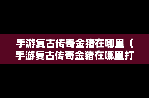 手游复古传奇金猪在哪里（手游复古传奇金猪在哪里打）