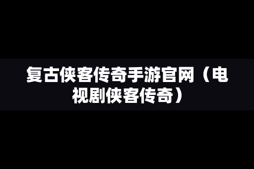 复古侠客传奇手游官网（电视剧侠客传奇）
