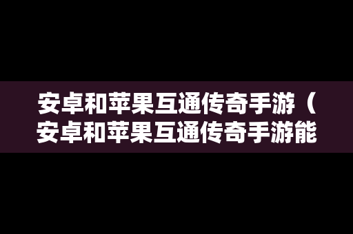 安卓和苹果互通传奇手游（安卓和苹果互通传奇手游能玩吗）
