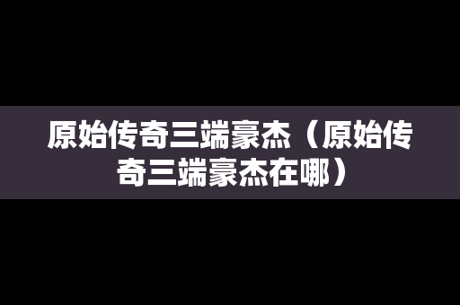 原始传奇三端豪杰（原始传奇三端豪杰在哪）