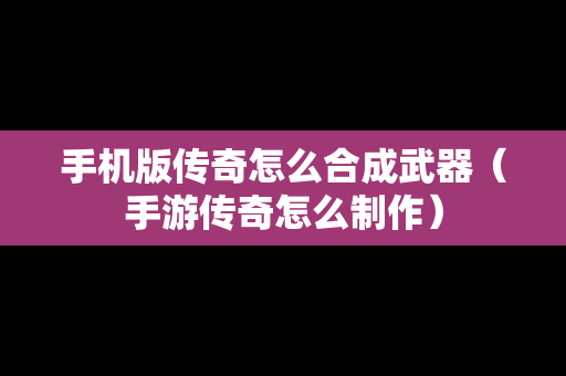 手机版传奇怎么合成武器（手游传奇怎么制作）