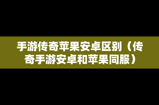 手游传奇苹果安卓区别（传奇手游安卓和苹果同服）