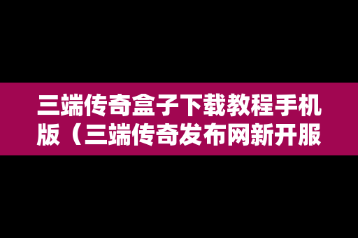 三端传奇盒子下载教程手机版（三端传奇发布网新开服）