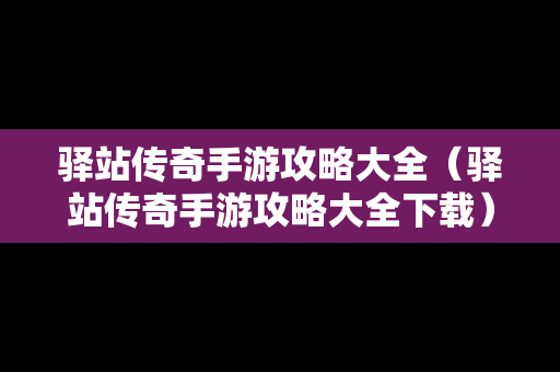 驿站传奇手游攻略大全（驿站传奇手游攻略大全下载）