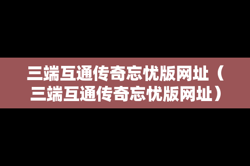 三端互通传奇忘忧版网址（三端互通传奇忘忧版网址）