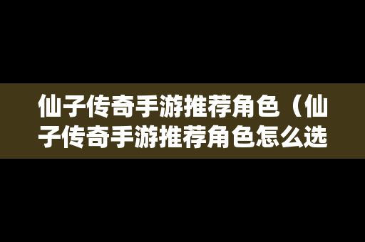 仙子传奇手游推荐角色（仙子传奇手游推荐角色怎么选）