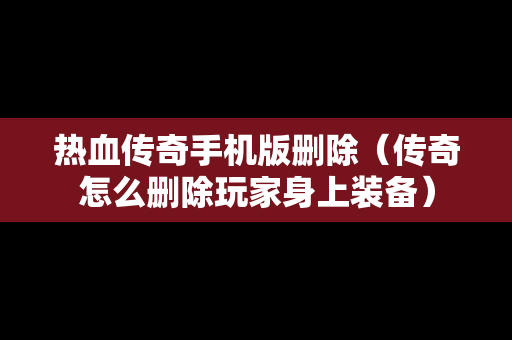 热血传奇手机版删除（传奇怎么删除玩家身上装备）