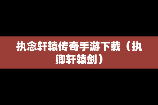 执念轩辕传奇手游下载（执卿轩辕剑）