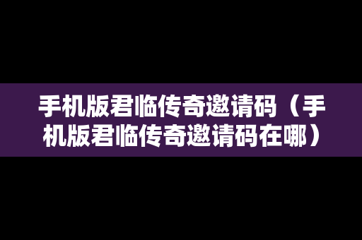 手机版君临传奇邀请码（手机版君临传奇邀请码在哪）