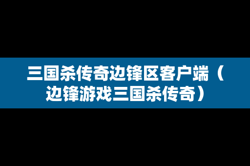 三国杀传奇边锋区客户端（边锋游戏三国杀传奇）
