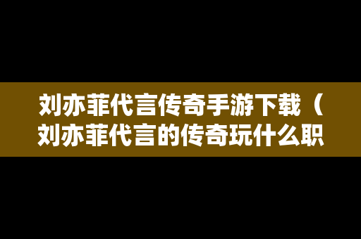 刘亦菲代言传奇手游下载（刘亦菲代言的传奇玩什么职业好）