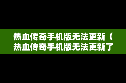 热血传奇手机版无法更新（热血传奇手机版无法更新了）
