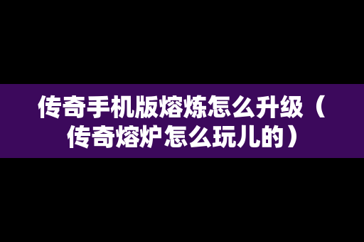 传奇手机版熔炼怎么升级（传奇熔炉怎么玩儿的）