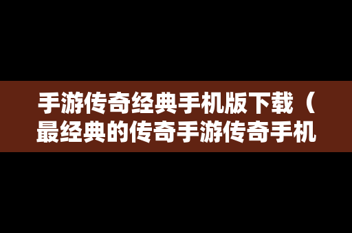 手游传奇经典手机版下载（最经典的传奇手游传奇手机版）