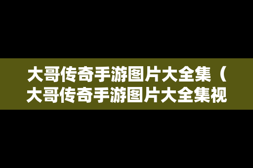 大哥传奇手游图片大全集（大哥传奇手游图片大全集视频）