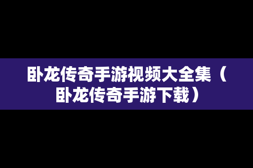 卧龙传奇手游视频大全集（卧龙传奇手游下载）