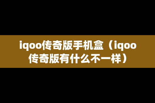 iqoo传奇版手机盒（iqoo传奇版有什么不一样）