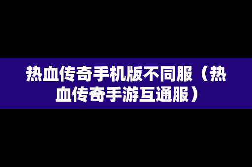 热血传奇手机版不同服（热血传奇手游互通服）