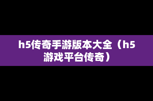 h5传奇手游版本大全（h5游戏平台传奇）