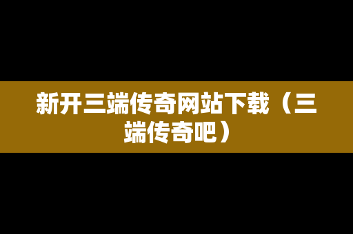 新开三端传奇网站下载（三端传奇吧）