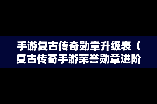 手游复古传奇勋章升级表（复古传奇手游荣誉勋章进阶）