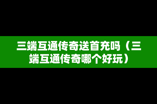 三端互通传奇送首充吗（三端互通传奇哪个好玩）