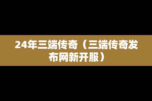 24年三端传奇(三端传奇发布网新开服) 24年三端传奇(三端传奇发布网新开服)