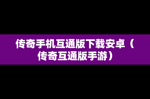 传奇手机互通版下载安卓（传奇互通版手游）