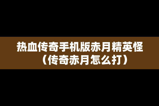 热血传奇手机版赤月精英怪（传奇赤月怎么打）
