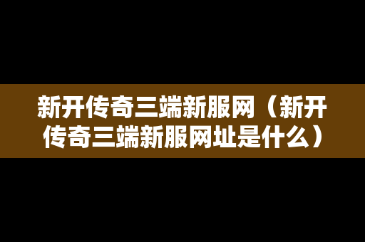 新开传奇三端新服网（新开传奇三端新服网址是什么）