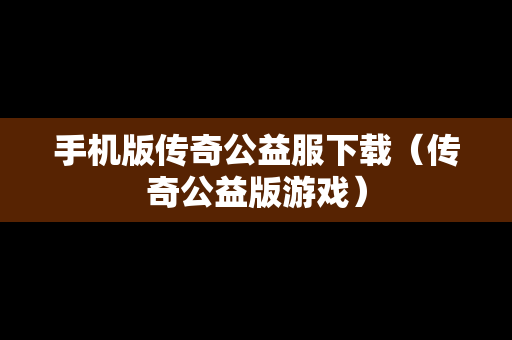手机版传奇公益服下载（传奇公益版游戏）