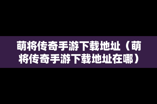 萌将传奇手游下载地址（萌将传奇手游下载地址在哪）