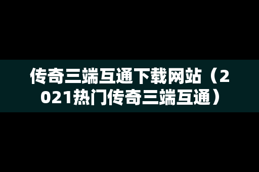 传奇三端互通下载网站（2021热门传奇三端互通）