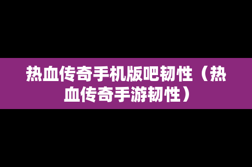 热血传奇手机版吧韧性（热血传奇手游韧性）