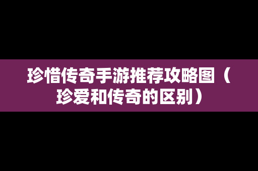 珍惜传奇手游推荐攻略图（珍爱和传奇的区别）
