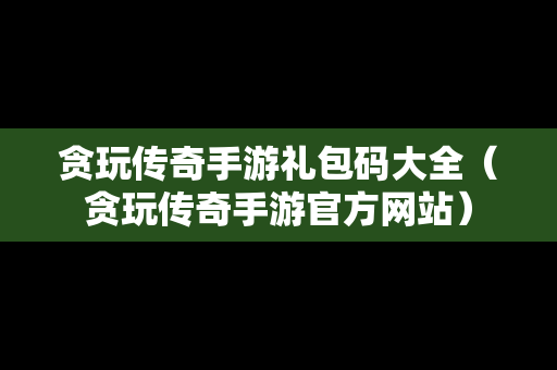 贪玩传奇手游礼包码大全（贪玩传奇手游官方网站）